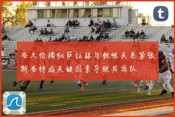 洛夫伦揭秘萨拉赫与教练关系紧张斯洛特成关键因素导致其离队