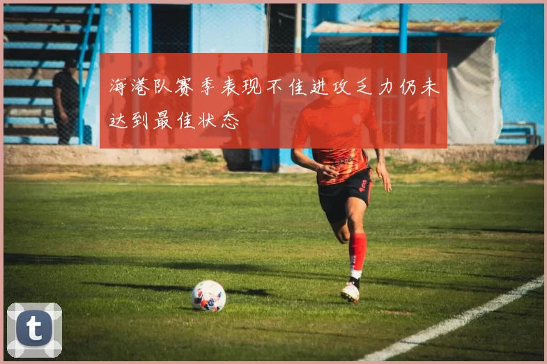 海港队赛季表现不佳进攻乏力仍未达到最佳状态