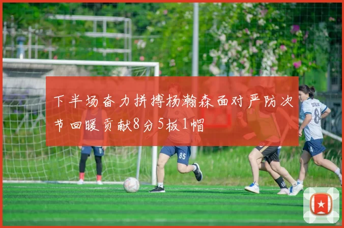 下半场奋力拼搏杨瀚森面对严防次节回暖贡献8分5板1帽