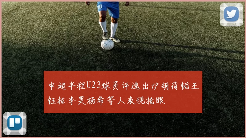 中超半程U23球员评选出炉胡荷韬王钰栋李昊杨希等人表现抢眼