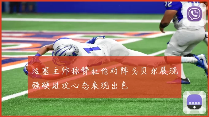 活塞主帅称赞杜伦对阵戈贝尔展现强硬进攻心态表现出色