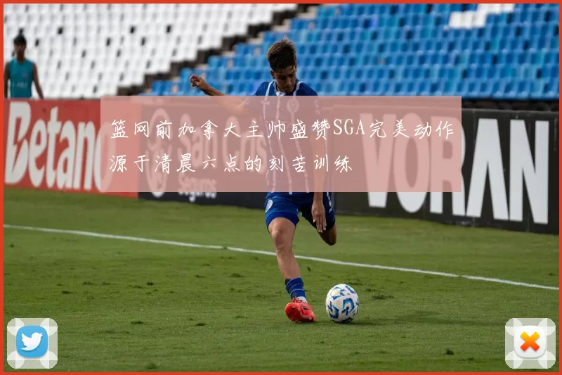 篮网前加拿大主帅盛赞SGA完美动作源于清晨六点的刻苦训练