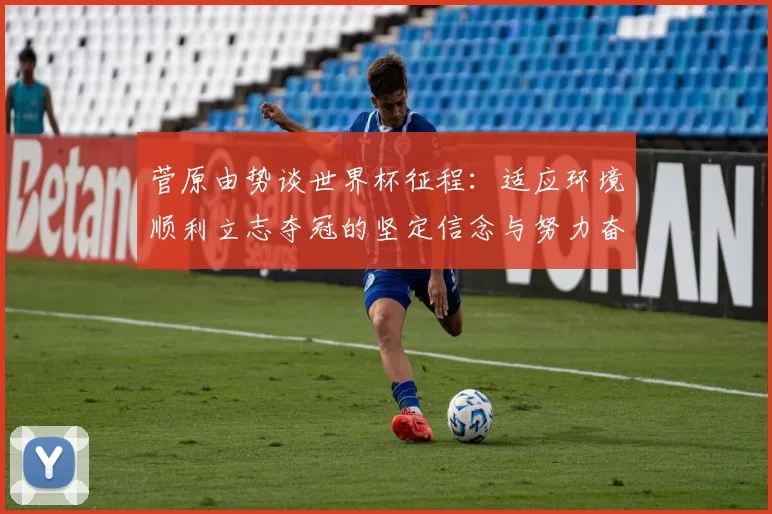 菅原由势谈世界杯征程：适应环境顺利立志夺冠的坚定信念与努力奋斗