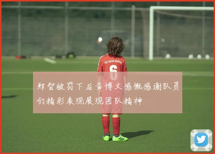郑智被罚下后黄博文感慨感谢队员们精彩表现展现团队精神