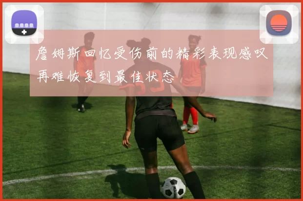 詹姆斯回忆受伤前的精彩表现感叹再难恢复到最佳状态