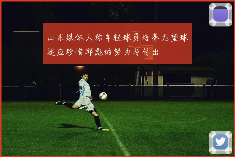 山东媒体人称年轻球员培养无望球迷应珍惜邱彪的努力与付出