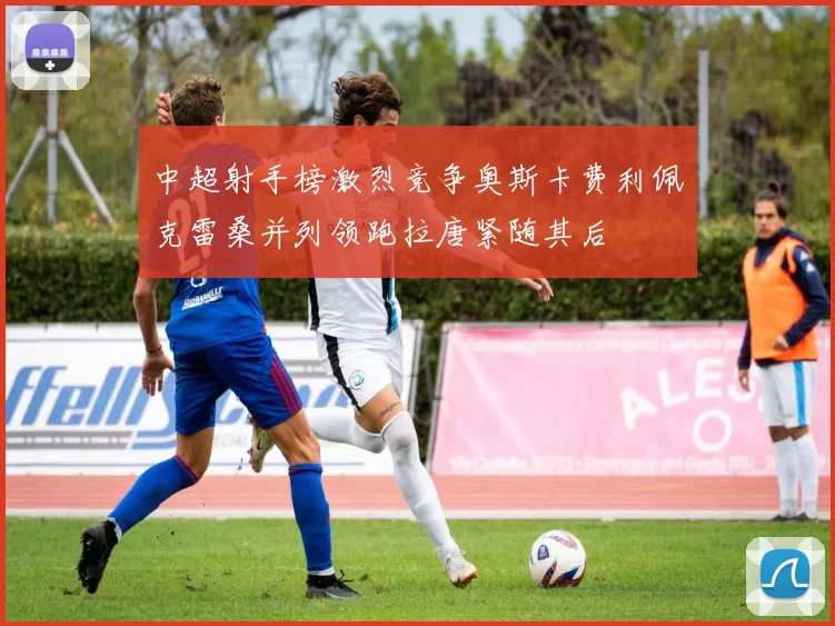 中超射手榜激烈竞争奥斯卡费利佩克雷桑并列领跑拉唐紧随其后