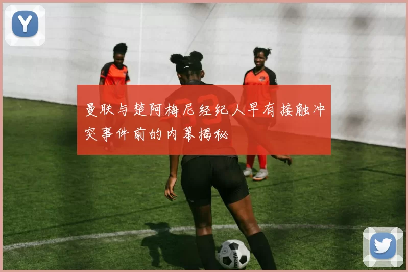 曼联与楚阿梅尼经纪人早有接触冲突事件前的内幕揭秘