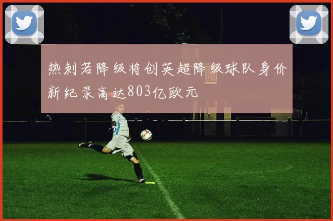 热刺若降级将创英超降级球队身价新纪录高达803亿欧元