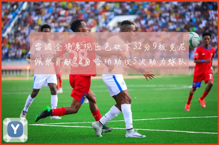 雷诺全场表现出色砍下32分9板克尼佩尔贡献22分哈珀助攻5次助力球队胜利