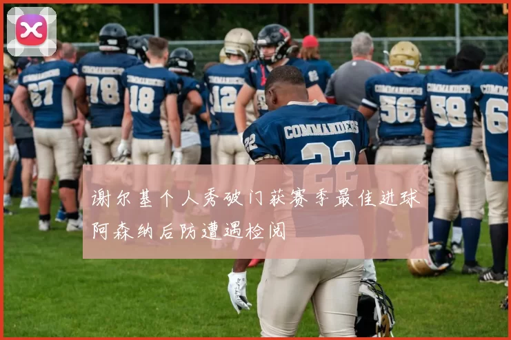 谢尔基个人秀破门获赛季最佳进球阿森纳后防遭遇检阅