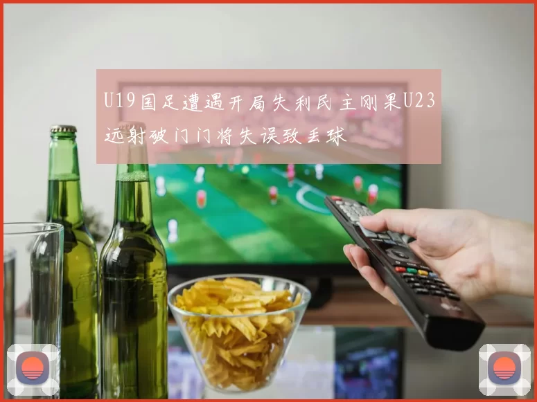 U19国足遭遇开局失利民主刚果U23远射破门门将失误致丢球