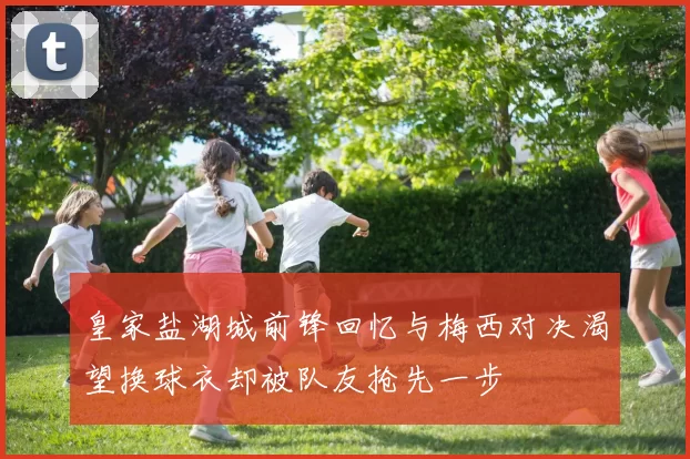 皇家盐湖城前锋回忆与梅西对决渴望换球衣却被队友抢先一步