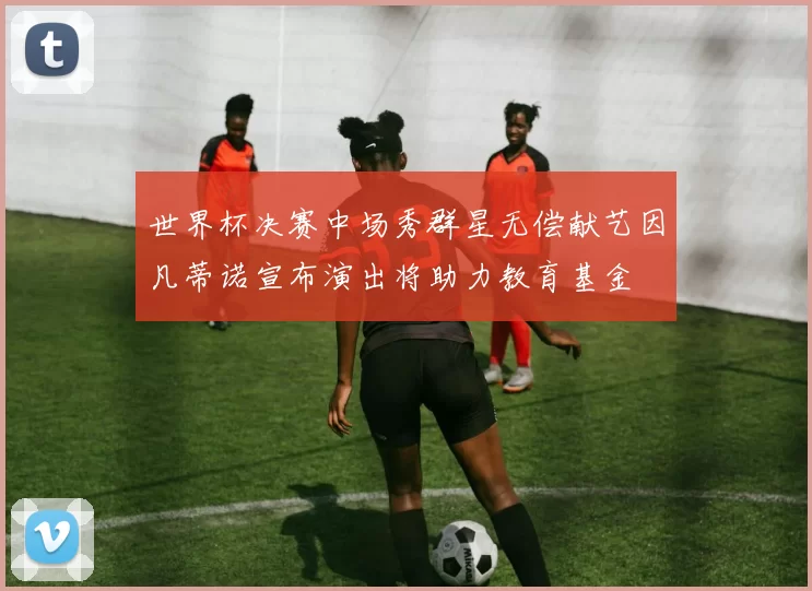世界杯决赛中场秀群星无偿献艺因凡蒂诺宣布演出将助力教育基金