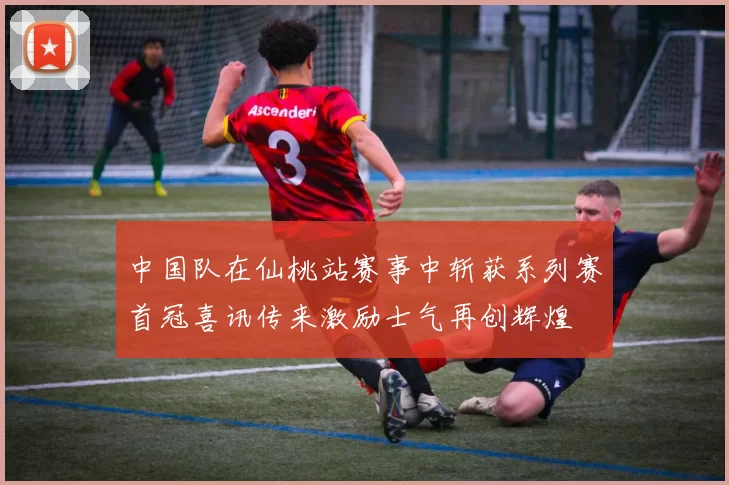 中国队在仙桃站赛事中斩获系列赛首冠喜讯传来激励士气再创辉煌