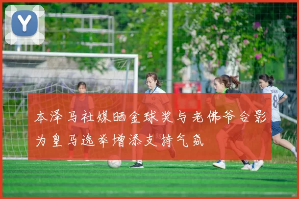 本泽马社媒晒金球奖与老佛爷合影为皇马选举增添支持气氛