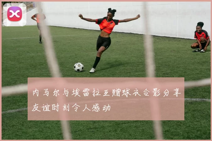 内马尔与埃雷拉互赠球衣合影分享友谊时刻令人感动