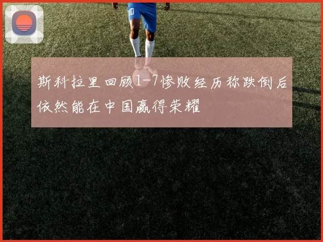 斯科拉里回顾1-7惨败经历称跌倒后依然能在中国赢得荣耀