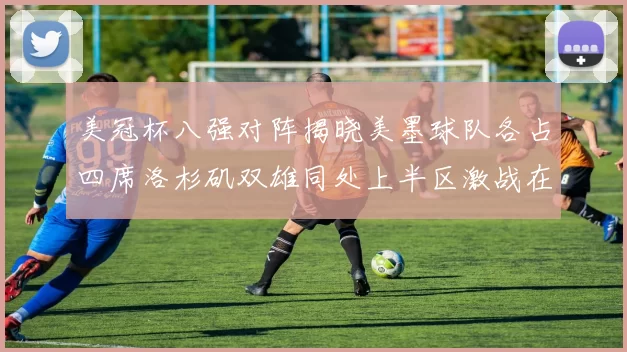 美冠杯八强对阵揭晓美墨球队各占四席洛杉矶双雄同处上半区激战在即